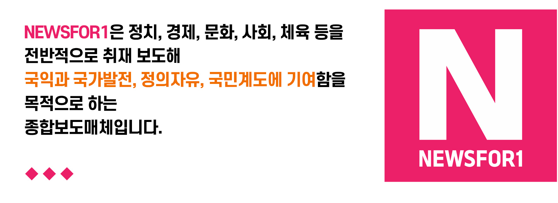 NEWSFOR1은 정치, 경제, 문화, 사회, 체육 등을 전반적으로 취재 보도해 국익과 국가발전, 정의자유, 국민계도에 기여함을 목적으로 하는 종합보도매체입니다.